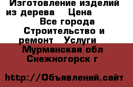 Изготовление изделий из дерева  › Цена ­ 10 000 - Все города Строительство и ремонт » Услуги   . Мурманская обл.,Снежногорск г.